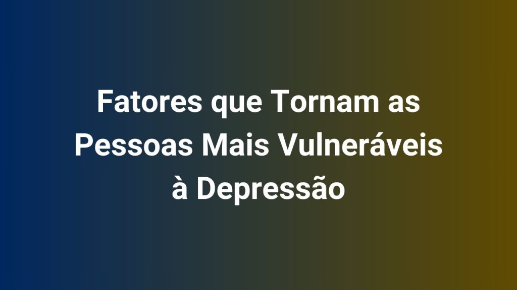 Fatores que Tornam as Pessoas Mais Vulneráveis à Depressão