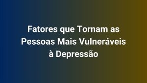 Fatores que Tornam as Pessoas Mais Vulneráveis à Depressão