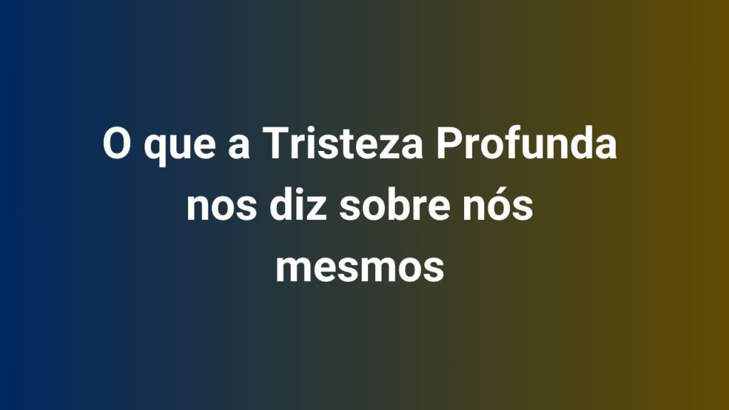 O que a Tristeza Profunda nos diz sobre nós mesmos